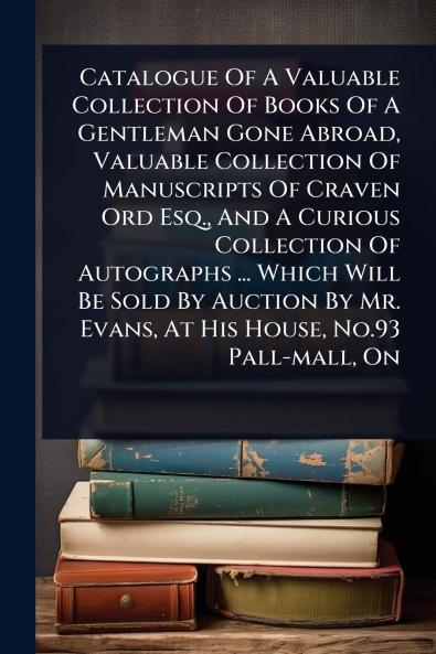 Catalogue Of A Valuable Collection Of Books Of A Gentleman Gone Abroad Valuable Collection Of Manuscripts Of Craven Ord Esq. And A Curious Collection Of Autographs ... Which Will Be Sold By Auction By Mr. Evans At His House No.93 Pall-mall On