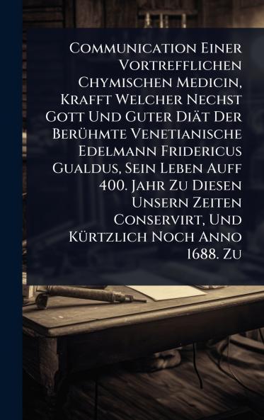 Communication Einer Vortrefflichen Chymischen Medicin Krafft Welcher Nechst Gott Und Guter Diät Der BerÃ1/4hmte Venetianische Edelmann Fridericus Gualdus Sein Leben Auff 400. Jahr Zu Diesen Unsern Zeiten Conservirt Und KÃ1/4rtzlich Noch Anno 1688. Zu