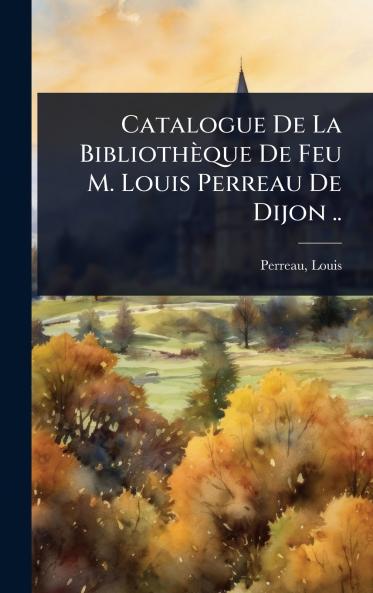 Catalogue De La Bibliothèque De Feu M. Louis Perreau De Dijon ..