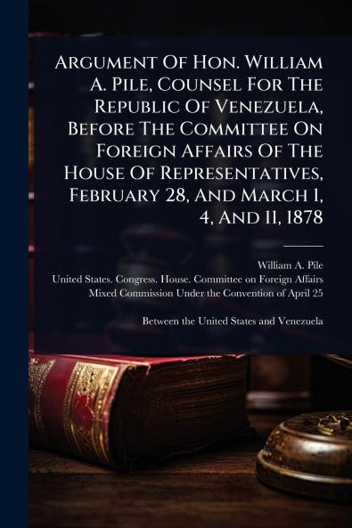 Argument Of Hon. William A. Pile Counsel For The Republic Of Venezuela Before The Committee On Foreign Affairs Of The House Of Representatives February 28 And March 1 4 And 11 1878