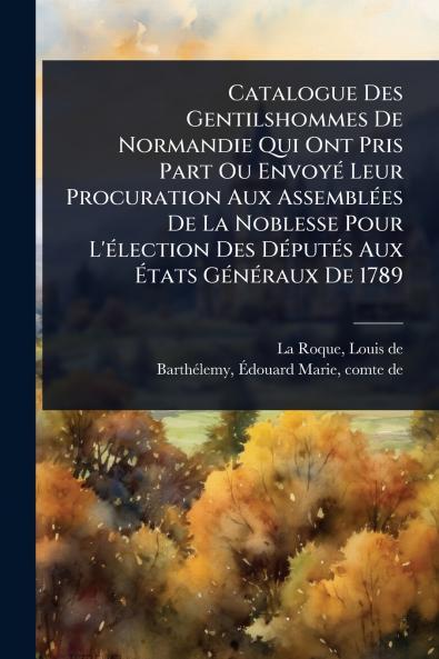 Catalogue Des Gentilshommes De Normandie Qui Ont Pris Part Ou EnvoyÃ(c) Leur Procuration Aux AssemblÃ(c)es De La Noblesse Pour L'Ã(c)lection Des DÃ(c)putÃ(c)s Aux Ã&#137;tats GÃ(c)nÃ(c)raux De 1789