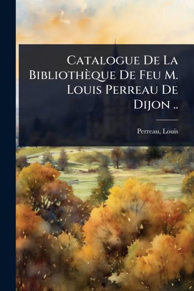 Catalogue De La Bibliothèque De Feu M. Louis Perreau De Dijon ..