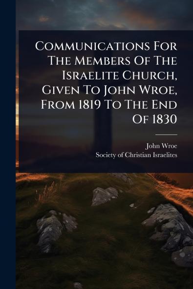 Communications For The Members Of The Israelite Church Given To John Wroe From 1819 To The End Of 1830
