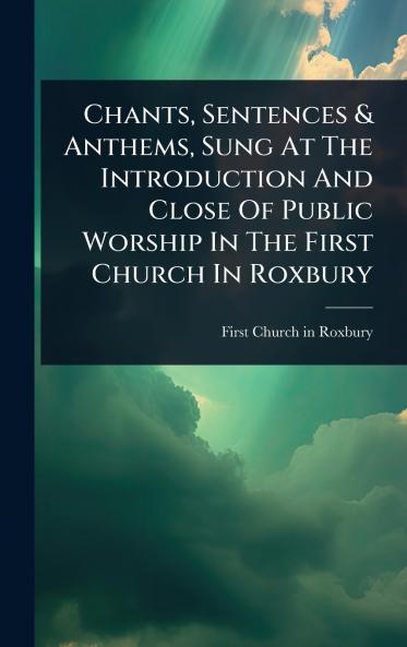 Chants Sentences & Anthems Sung At The Introduction And Close Of Public Worship In The First Church In Roxbury