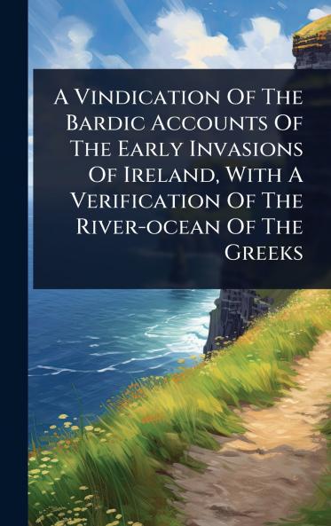 Vindication Of The Bardic Accounts Of The Early Invasions Of Ireland With A Verification Of The River-ocean Of The Greeks