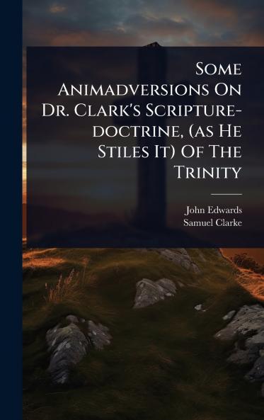 Some Animadversions On Dr. Clark's Scripture-doctrine (as He Stiles It) Of The Trinity