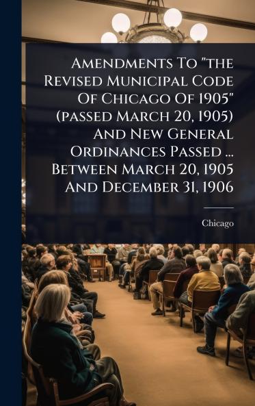 Amendments To the Revised Municipal Code Of Chicago Of 1905 (passed March 20 1905) And New General Ordinances Passed ... Between March 20 1905 And December 31 1906