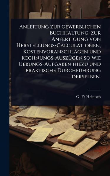 Anleitung zur gewerblichen Buchhaltung zur Anfertigung von Herstellungs-Calculationen Kostenvoranschlägen und Rechnungs-AuszÃ1/4gen so wie Uebungs-Aufgaben hiezu und praktische DurchfÃ1/4hrung derselben.