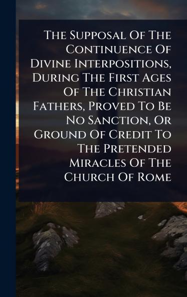 Supposal Of The Continuence Of Divine Interpositions During The First Ages Of The Christian Fathers Proved To Be No Sanction Or Ground Of Credit To The Pretended Miracles Of The Church Of Rome