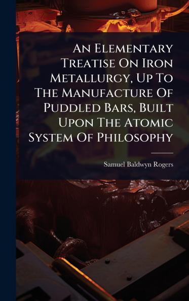 Elementary Treatise On Iron Metallurgy Up To The Manufacture Of Puddled Bars Built Upon The Atomic System Of Philosophy