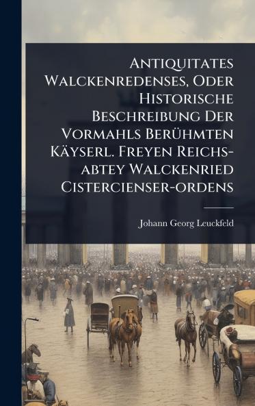 Antiquitates Walckenredenses Oder Historische Beschreibung Der Vormahls BerÃ1/4hmten Käyserl. Freyen Reichs-abtey Walckenried Cistercienser-ordens