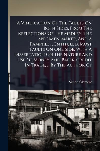 Vindication Of The Faults On Both Sides From The Reflections Of The Medley The Specimen-maker And A Pamphlet Entituled Most Faults On One Side. With A Dissertation On The Nature And Use Of Money And Paper-credit In Trade ... By The Author Of
