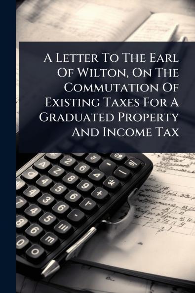 Letter To The Earl Of Wilton On The Commutation Of Existing Taxes For A Graduated Property And Income Tax