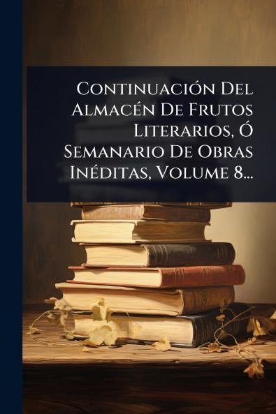 ContinuaciÃ3n Del AlmacÃ(c)n De Frutos Literarios Ã Semanario De Obras InÃ(c)ditas Volume 8...