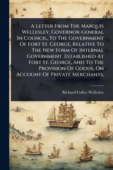 Letter From The Marquis Wellesley Governor-general In Council To The Government Of Fort St. George Relative To The New Form Of Internal Government Established At Fort St. George And To The Provision Of Goods On Account Of Private Merchants