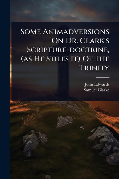 Some Animadversions On Dr. Clark's Scripture-doctrine (as He Stiles It) Of The Trinity
