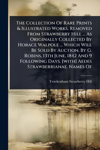 Collection Of Rare Prints & Illustrated Works Removed From Strawberry Hill ... As Originally Collected By Horace Walpole ... Which Will Be Sold By Auction By G. Robins 13th June 1842 And 9 Following Days. [with] Aedes Strawberrianae. Names Of