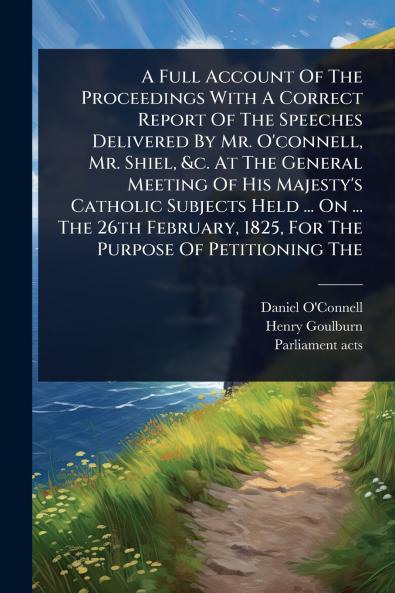 Full Account Of The Proceedings With A Correct Report Of The Speeches Delivered By Mr. O'connell Mr. Shiel &c. At The General Meeting Of His Majesty's Catholic Subjects Held ... On ... The 26th February 1825 For The Purpose Of Petitioning The