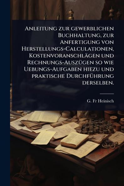 Anleitung zur gewerblichen Buchhaltung zur Anfertigung von Herstellungs-Calculationen Kostenvoranschlägen und Rechnungs-AuszÃ1/4gen so wie Uebungs-Aufgaben hiezu und praktische DurchfÃ1/4hrung derselben.