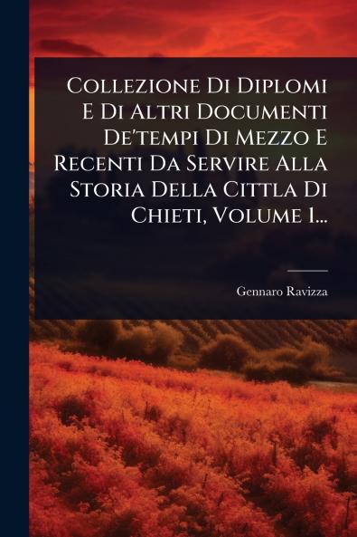 Collezione Di Diplomi E Di Altri Documenti De'tempi Di Mezzo E Recenti Da Servire Alla Storia Della Cittla Di Chieti Volume 1...