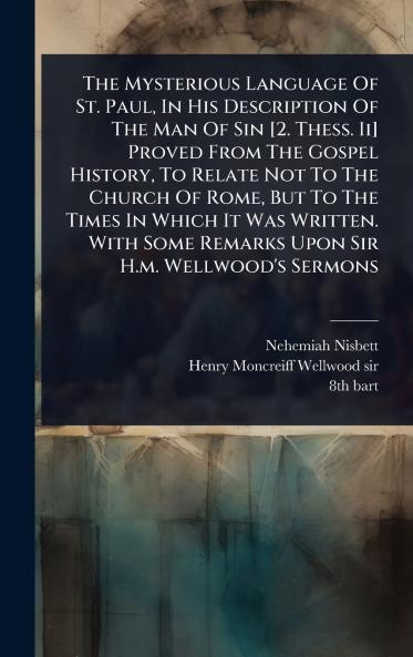 Mysterious Language Of St. Paul In His Description Of The Man Of Sin [2. Thess. Ii] Proved From The Gospel History To Relate Not To The Church Of Rome But To The Times In Which It Was Written. With Some Remarks Upon Sir H.m. Wellwood's Sermons