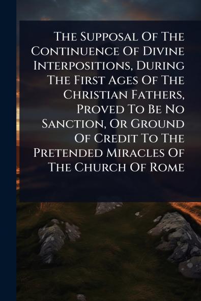 Supposal Of The Continuence Of Divine Interpositions During The First Ages Of The Christian Fathers Proved To Be No Sanction Or Ground Of Credit To The Pretended Miracles Of The Church Of Rome