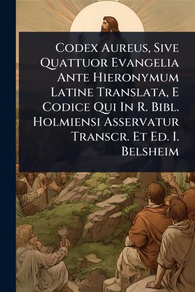 Codex Aureus Sive Quattuor Evangelia Ante Hieronymum Latine Translata E Codice Qui In R. Bibl. Holmiensi Asservatur Transcr. Et Ed. I. Belsheim