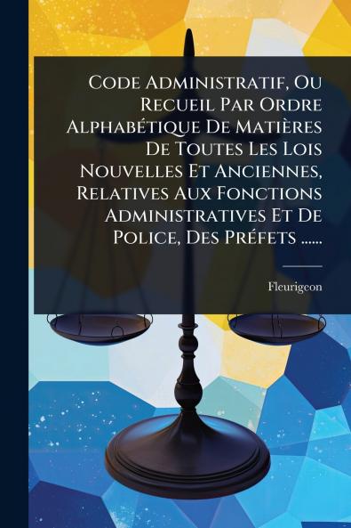 Code Administratif Ou Recueil Par Ordre AlphabÃ(c)tique De Matières De Toutes Les Lois Nouvelles Et Anciennes Relatives Aux Fonctions Administratives Et De Police Des PrÃ(c)fets ......
