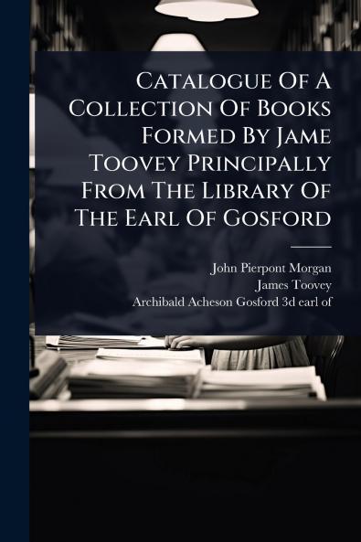 Catalogue Of A Collection Of Books Formed By Jame Toovey Principally From The Library Of The Earl Of Gosford