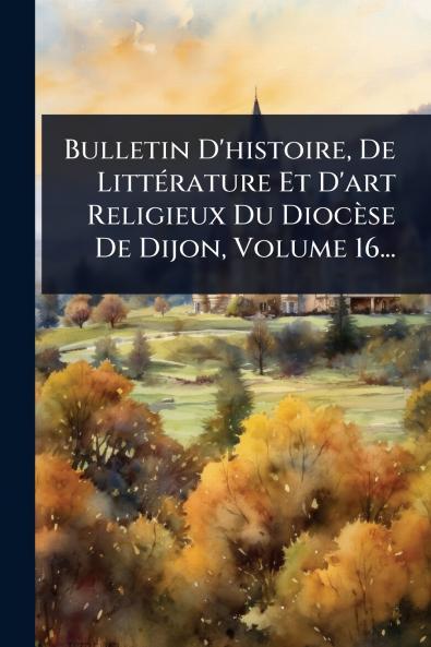 Bulletin D'histoire De LittÃ(c)rature Et D'art Religieux Du Diocèse De Dijon Volume 16...