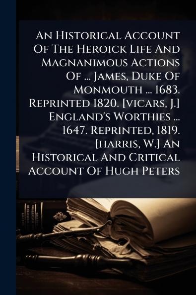 Historical Account Of The Heroick Life And Magnanimous Actions Of ... James Duke Of Monmouth ... 1683. Reprinted 1820. [vicars J.] England's Worthies ... 1647. Reprinted 1819. [harris W.] An Historical And Critical Account Of Hugh Peters