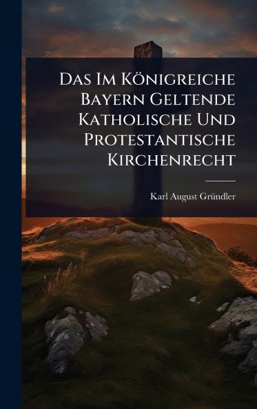 Das Im Königreiche Bayern Geltende Katholische Und Protestantische Kirchenrecht