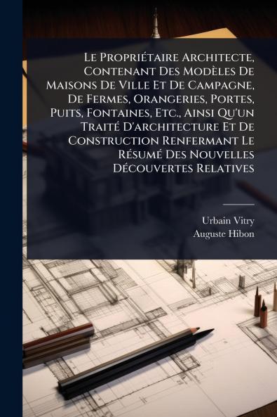 Le PropriÃ(c)taire Architecte Contenant Des Modèles De Maisons De Ville Et De Campagne De Fermes Orangeries Portes Puits Fontaines Etc. Ainsi Qu'un TraitÃ(c) D'architecture Et De Construction Renfermant Le RÃ(c)sumÃ(c) Des Nouvelles DÃ(c)couvertes
