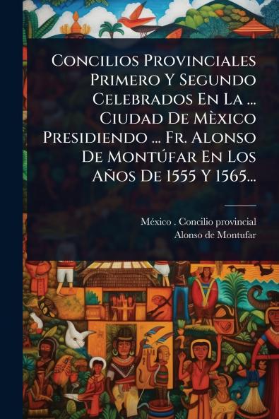 Concilios Provinciales Primero Y Segundo Celebrados En La ... Ciudad De Mèxico Presidiendo ... Fr. Alonso De MontÃ°far En Los Años De 1555 Y 1565...