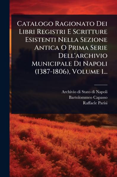 Catalogo Ragionato Dei Libri Registri E Scritture Esistenti Nella Sezione Antica O Prima Serie Dell'archivio Municipale Di Napoli (1387-1806) Volume 1...
