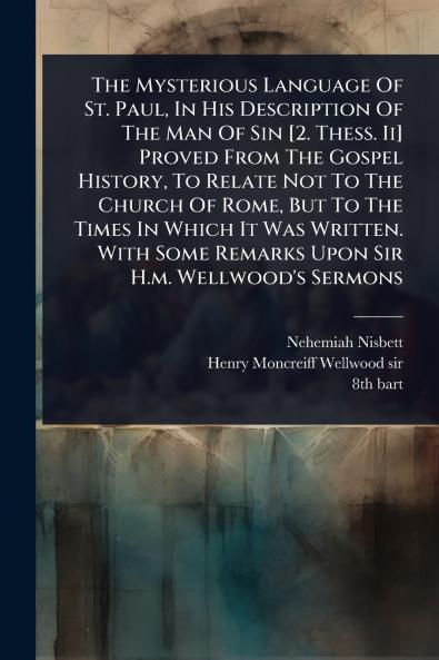 Mysterious Language Of St. Paul In His Description Of The Man Of Sin [2. Thess. Ii] Proved From The Gospel History To Relate Not To The Church Of Rome But To The Times In Which It Was Written. With Some Remarks Upon Sir H.m. Wellwood's Sermons