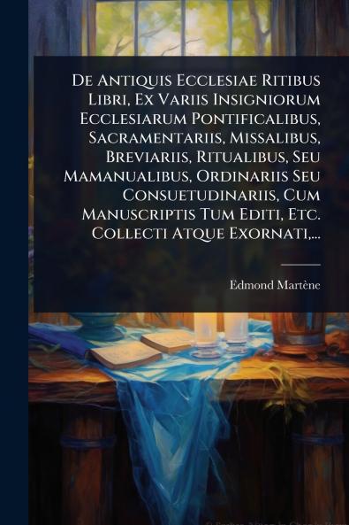 De Antiquis Ecclesiae Ritibus Libri Ex Variis Insigniorum Ecclesiarum Pontificalibus Sacramentariis Missalibus Breviariis Ritualibus Seu Mamanualibus Ordinariis Seu Consuetudinariis Cum Manuscriptis Tum Editi Etc. Collecti Atque Exornati ...