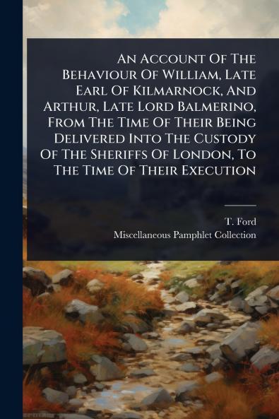 Account Of The Behaviour Of William Late Earl Of Kilmarnock And Arthur Late Lord Balmerino From The Time Of Their Being Delivered Into The Custody Of The Sheriffs Of London To The Time Of Their Execution