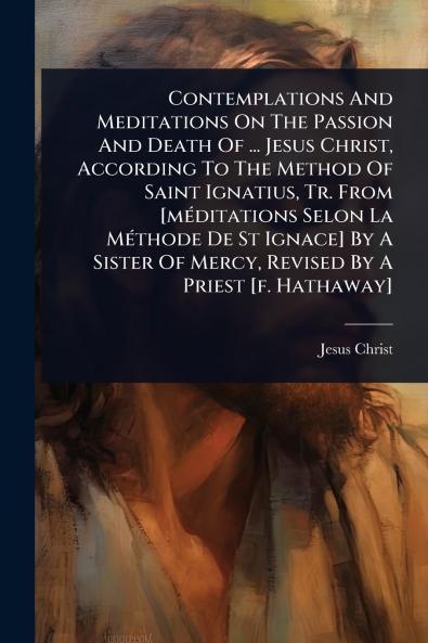 Contemplations And Meditations On The Passion And Death Of ... Jesus Christ According To The Method Of Saint Ignatius Tr. From [mÃ(c)ditations Selon La MÃ(c)thode De St Ignace] By A Sister Of Mercy Revised By A Priest [f. Hathaway]