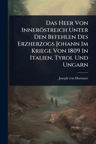Das Heer Von Inneröstreich Unter Den Befehlen Des Erzherzogs Johann Im Kriege Von 1809 In Italien Tyrol Und Ungarn