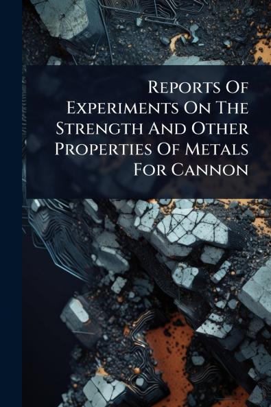 Reports Of Experiments On The Strength And Other Properties Of Metals For Cannon
