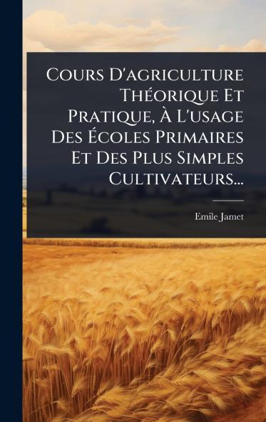 Cours D'agriculture ThÃ(c)orique Et Pratique Ã&#128; L'usage Des Ã&#137;coles Primaires Et Des Plus Simples Cultivateurs...