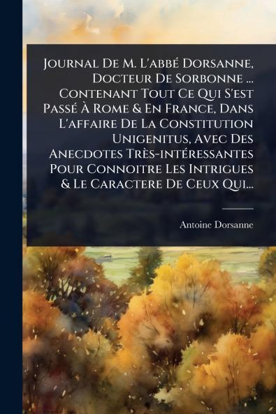 Journal De M. L'abbÃ(c) Dorsanne Docteur De Sorbonne ... Contenant Tout Ce Qui S'est PassÃ(c) Ã Rome & En France Dans L'affaire De La Constitution Unigenitus Avec Des Anecdotes Très-intÃ(c)ressantes Pour Connoitre Les Intrigues & Le Caractere De C
