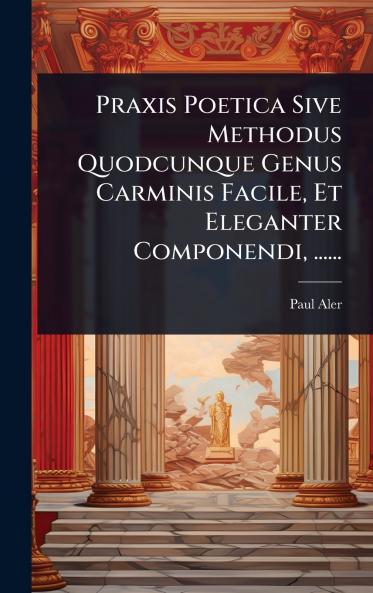 Praxis Poetica Sive Methodus Quodcunque Genus Carminis Facile Et Eleganter Componendi ......