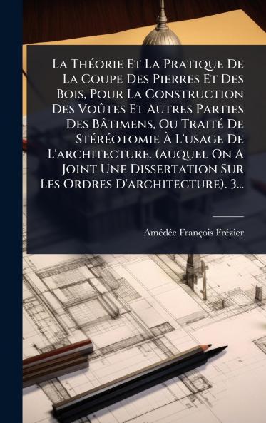 ThÃ(c)orie Et La Pratique De La Coupe Des Pierres Et Des Bois Pour La Construction Des VoÃ»tes Et Autres Parties Des Bâtimens Ou TraitÃ(c) De StÃ(c)rÃ(c)otomie Ã&#128; L'usage De L'architecture. (auquel On A Joint Une Dissertation Sur Les Ordres D'archit