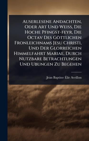 Auserlesene Andachten Oder Art Und WeiÃ&#159; Die Hoche Pfingst-feyr Die Octav Des Göttlichen Fronleichnams Jesu Christi Und Der Glorreichen Himmelfahrt Mariae Durch Nutzbare Betrachtungen Und Ubungen Zu Begehen