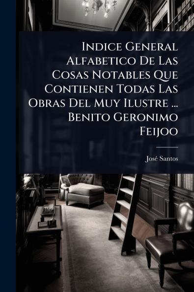 Indice General Alfabetico De Las Cosas Notables Que Contienen Todas Las Obras Del Muy Ilustre ... Benito Geronimo Feijoo