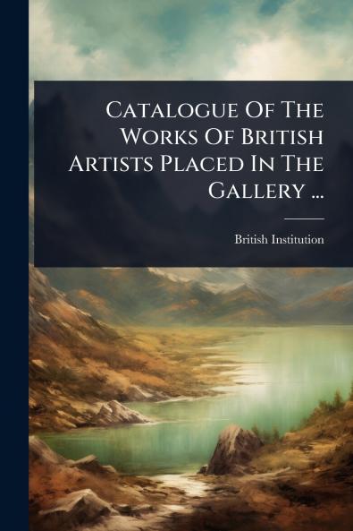 Catalogue Of The Works Of British Artists Placed In The Gallery ...