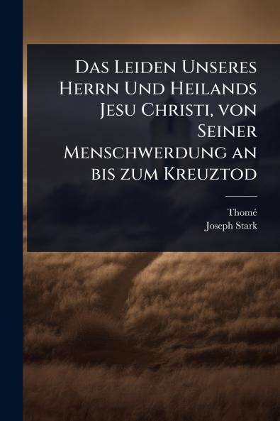 Leiden Unseres Herrn Und Heilands Jesu Christi von Seiner Menschwerdung an bis zum Kreuztod