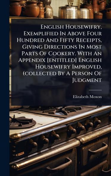 English Housewifry Exemplified In Above Four Hundred And Fifty Receipts Giving Directions In Most Parts Of Cookery. With An Appendix [entitled] English Housewifry Improved (collected By A Person Of Judgment